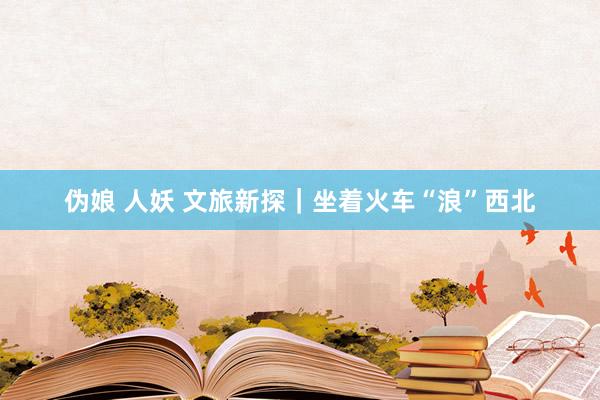 伪娘 人妖 文旅新探｜坐着火车“浪”西北