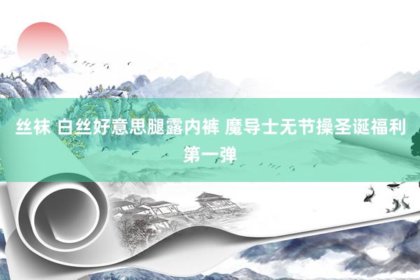 丝袜 白丝好意思腿露内裤 魔导士无节操圣诞福利第一弹