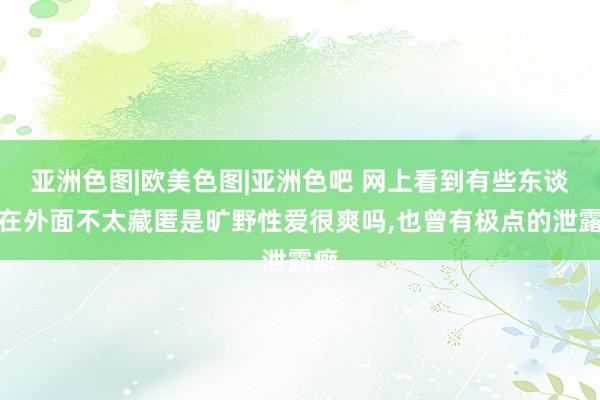 亚洲色图|欧美色图|亚洲色吧 网上看到有些东谈主在外面不太藏匿是旷野性爱很爽吗,也曾有极点的泄露癖