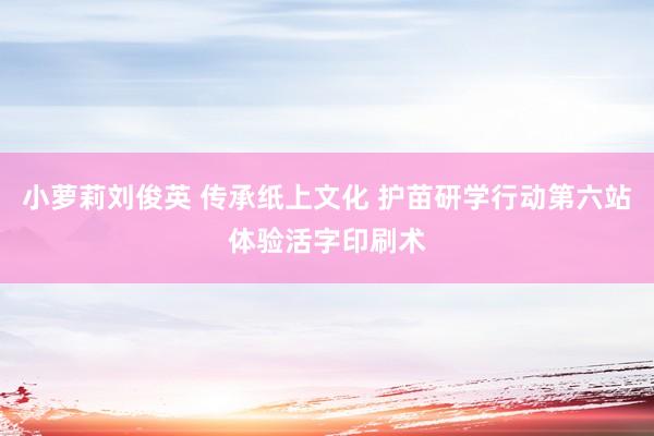 小萝莉刘俊英 传承纸上文化 护苗研学行动第六站体验活字印刷术