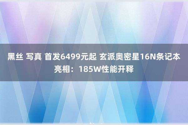 黑丝 写真 首发6499元起 玄派奥密星16N条记本亮相：185W性能开释