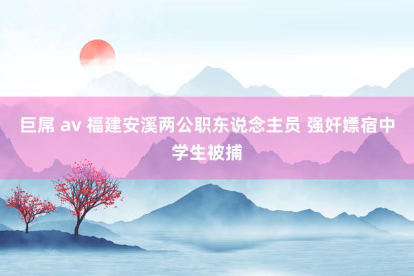 巨屌 av 福建安溪两公职东说念主员 强奸嫖宿中学生被捕