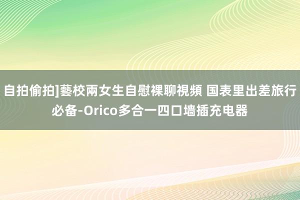 自拍偷拍]藝校兩女生自慰裸聊視頻 国表里出差旅行必备-Orico多合一四口墙插充电器