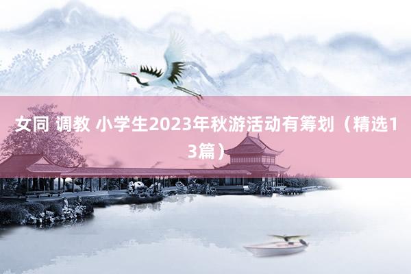 女同 调教 小学生2023年秋游活动有筹划（精选13篇）