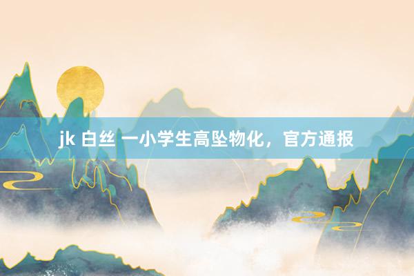 jk 白丝 一小学生高坠物化，官方通报