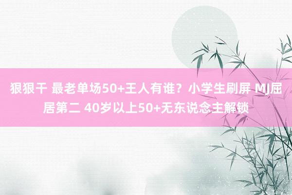 狠狠干 最老单场50+王人有谁？小学生刷屏 MJ屈居第二 40岁以上50+无东说念主解锁