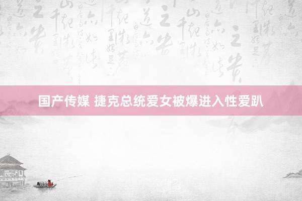 国产传媒 捷克总统爱女被爆进入性爱趴