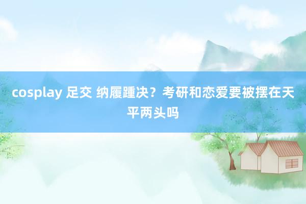 cosplay 足交 纳履踵决？考研和恋爱要被摆在天平两头吗
