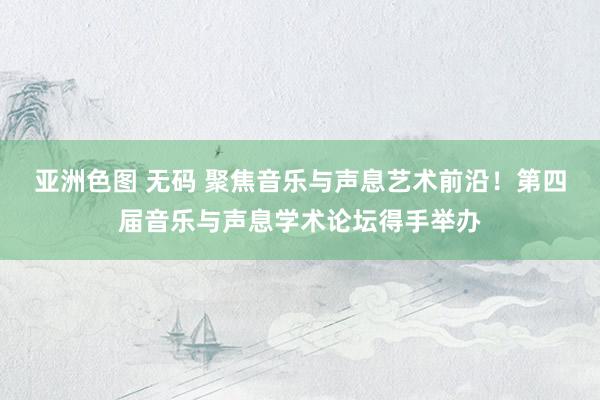 亚洲色图 无码 聚焦音乐与声息艺术前沿！第四届音乐与声息学术论坛得手举办