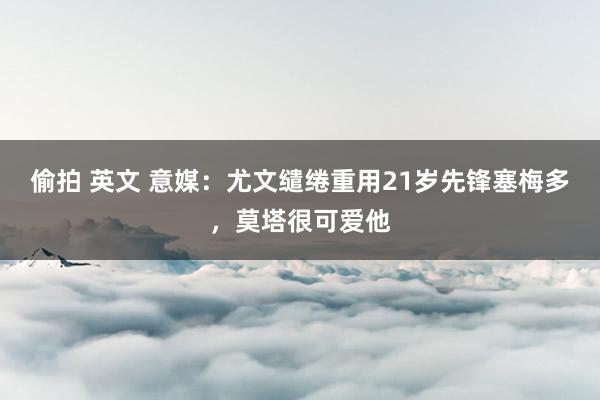 偷拍 英文 意媒：尤文缱绻重用21岁先锋塞梅多，莫塔很可爱他