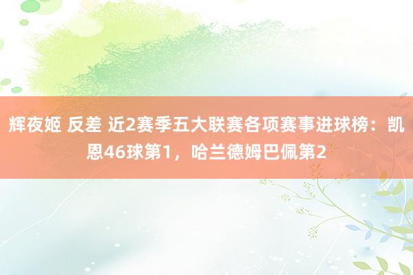 辉夜姬 反差 近2赛季五大联赛各项赛事进球榜：凯恩46球第1，哈兰德姆巴佩第2
