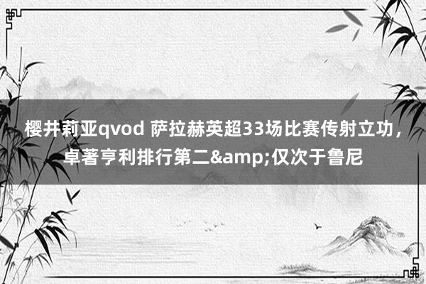 樱井莉亚qvod 萨拉赫英超33场比赛传射立功，卓著亨利排行第二&仅次于鲁尼
