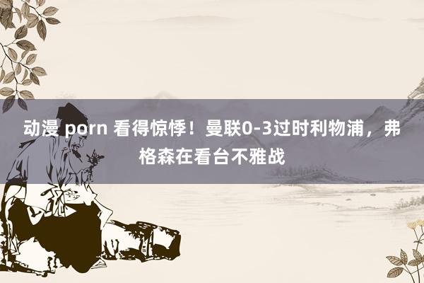 动漫 porn 看得惊悸！曼联0-3过时利物浦，弗格森在看台不雅战