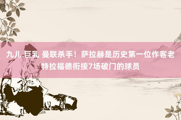 九儿 巨乳 曼联杀手！萨拉赫是历史第一位作客老特拉福德衔接7场破门的球员