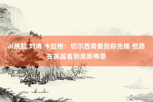 ai换脸 刘涛 卡拉格：切尔西需要别称先锋 但愿在英超看到奥斯梅恩