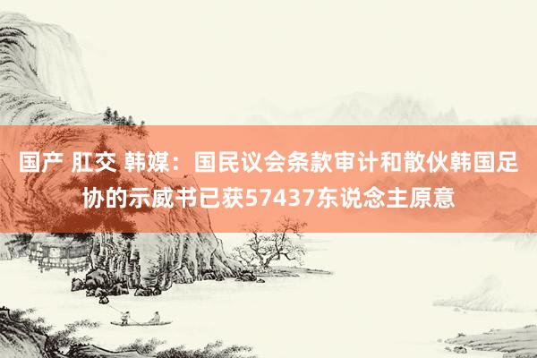 国产 肛交 韩媒：国民议会条款审计和散伙韩国足协的示威书已获57437东说念主原意