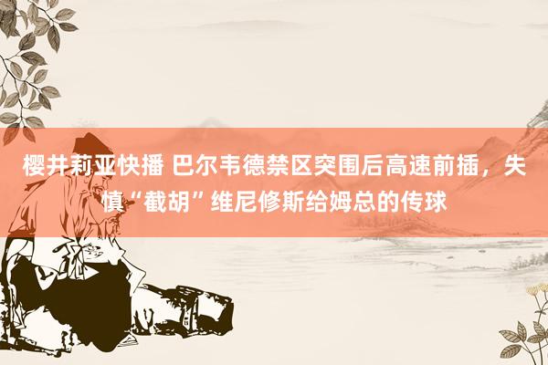 樱井莉亚快播 巴尔韦德禁区突围后高速前插，失慎“截胡”维尼修斯给姆总的传球