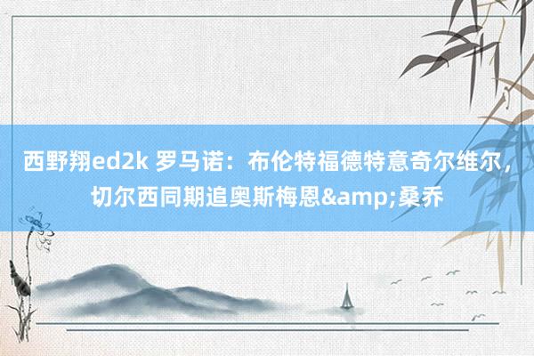西野翔ed2k 罗马诺：布伦特福德特意奇尔维尔，切尔西同期追奥斯梅恩&桑乔