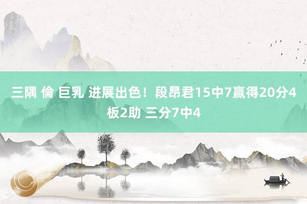 三隅 倫 巨乳 进展出色！段昂君15中7赢得20分4板2助 三分7中4
