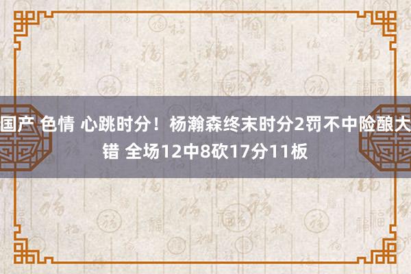 国产 色情 心跳时分！杨瀚森终末时分2罚不中险酿大错 全场12中8砍17分11板