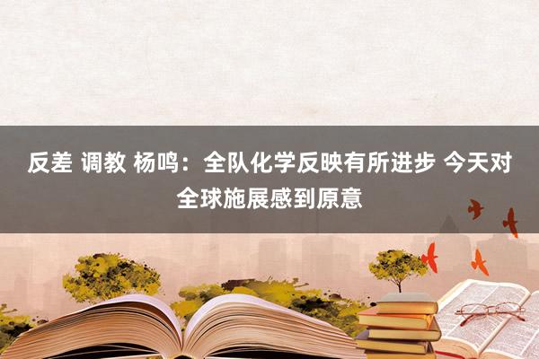反差 调教 杨鸣：全队化学反映有所进步 今天对全球施展感到原意