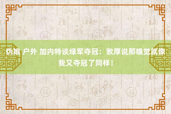 伪娘 户外 加内特谈绿军夺冠：敦厚说那嗅觉就像我又夺冠了同样！