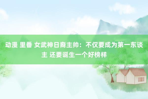 动漫 里番 女武神日裔主帅：不仅要成为第一东谈主 还要诞生一个好榜样