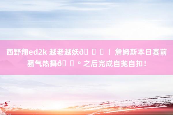西野翔ed2k 越老越妖😅！詹姆斯本日赛前骚气热舞🕺 之后完成自抛自扣！