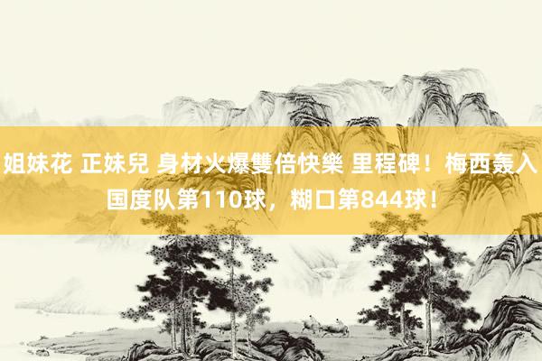 姐妹花 正妹兒 身材火爆雙倍快樂 里程碑！梅西轰入国度队第110球，糊口第844球！
