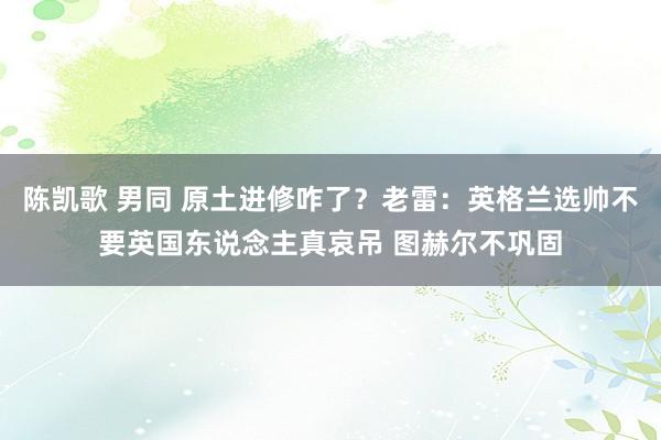 陈凯歌 男同 原土进修咋了？老雷：英格兰选帅不要英国东说念主真哀吊 图赫尔不巩固
