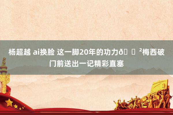 杨超越 ai换脸 这一脚20年的功力😲梅西破门前送出一记精彩直塞