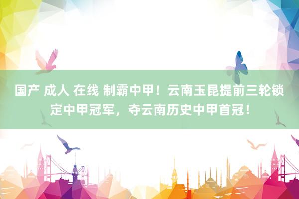 国产 成人 在线 制霸中甲！云南玉昆提前三轮锁定中甲冠军，夺云南历史中甲首冠！