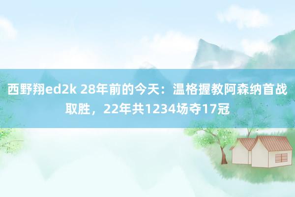 西野翔ed2k 28年前的今天：温格握教阿森纳首战取胜，22年共1234场夺17冠