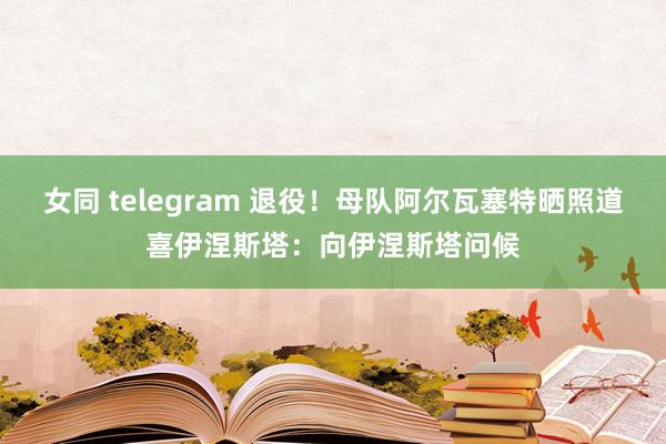 女同 telegram 退役！母队阿尔瓦塞特晒照道喜伊涅斯塔：向伊涅斯塔问候
