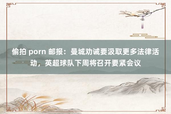 偷拍 porn 邮报：曼城劝诫要汲取更多法律活动，英超球队下周将召开要紧会议