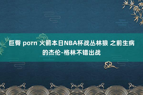 巨臀 porn 火箭本日NBA杯战丛林狼 之前生病的杰伦-格林不错出战