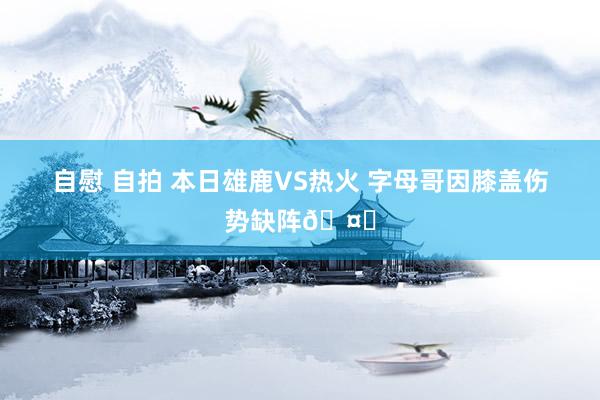 自慰 自拍 本日雄鹿VS热火 字母哥因膝盖伤势缺阵🤕