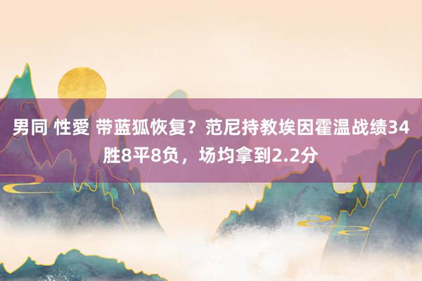 男同 性愛 带蓝狐恢复？范尼持教埃因霍温战绩34胜8平8负，场均拿到2.2分