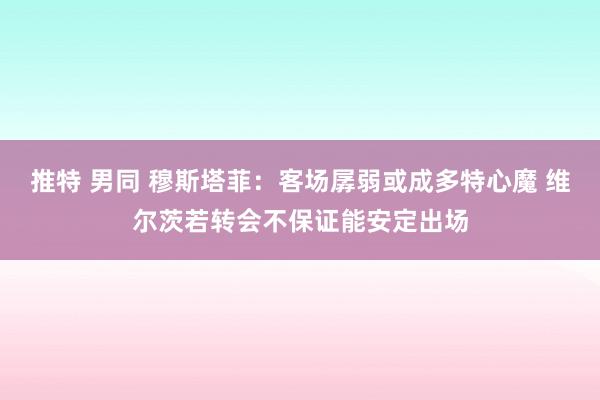 推特 男同 穆斯塔菲：客场孱弱或成多特心魔 维尔茨若转会不保证能安定出场
