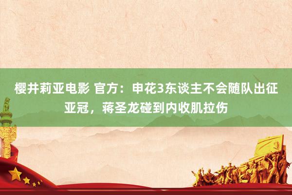 樱井莉亚电影 官方：申花3东谈主不会随队出征亚冠，蒋圣龙碰到内收肌拉伤