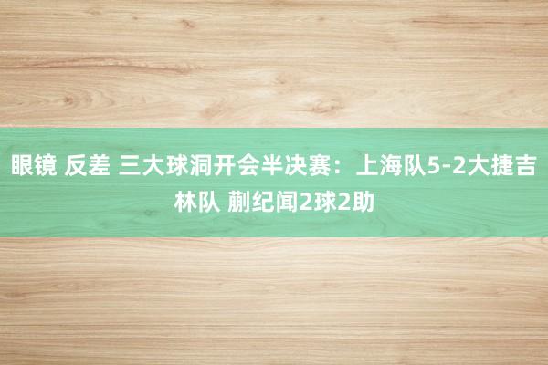 眼镜 反差 三大球洞开会半决赛：上海队5-2大捷吉林队 蒯纪闻2球2助