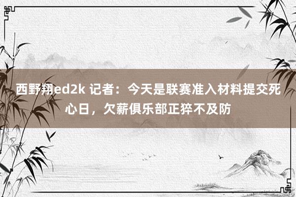 西野翔ed2k 记者：今天是联赛准入材料提交死心日，欠薪俱乐部正猝不及防