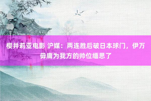 樱井莉亚电影 沪媒：两连胜后破日本球门，伊万毋庸为我方的帅位缅思了
