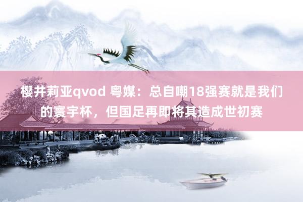 樱井莉亚qvod 粤媒：总自嘲18强赛就是我们的寰宇杯，但国足再即将其造成世初赛