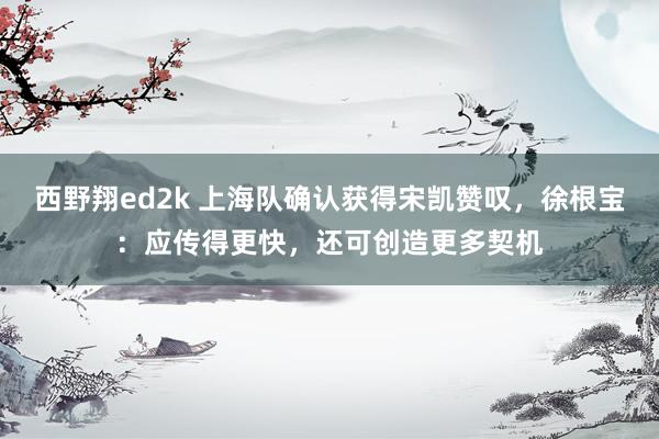 西野翔ed2k 上海队确认获得宋凯赞叹，徐根宝：应传得更快，还可创造更多契机