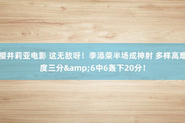 樱井莉亚电影 这无敌呀！李添荣半场成神射 多样高难度三分&6中6轰下20分！