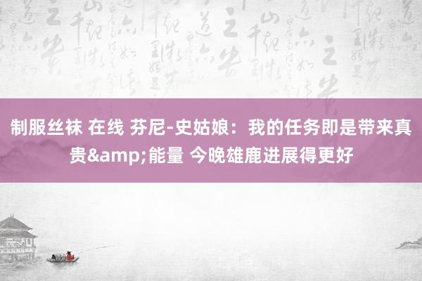 制服丝袜 在线 芬尼-史姑娘：我的任务即是带来真贵&能量 今晚雄鹿进展得更好