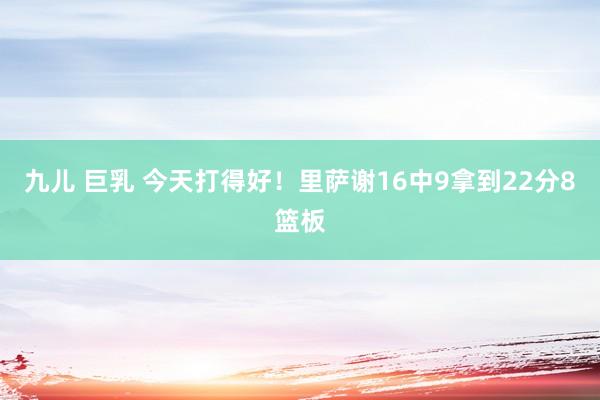 九儿 巨乳 今天打得好！里萨谢16中9拿到22分8篮板