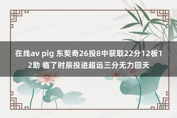 在线av pig 东契奇26投8中获取22分12板12助 临了时辰投进超远三分无力回天
