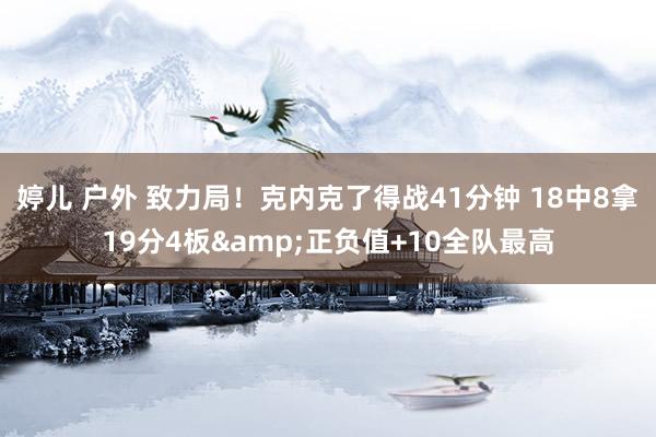 婷儿 户外 致力局！克内克了得战41分钟 18中8拿19分4板&正负值+10全队最高